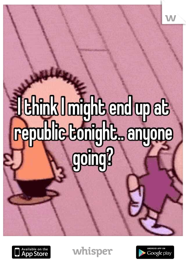 I think I might end up at republic tonight.. anyone going?