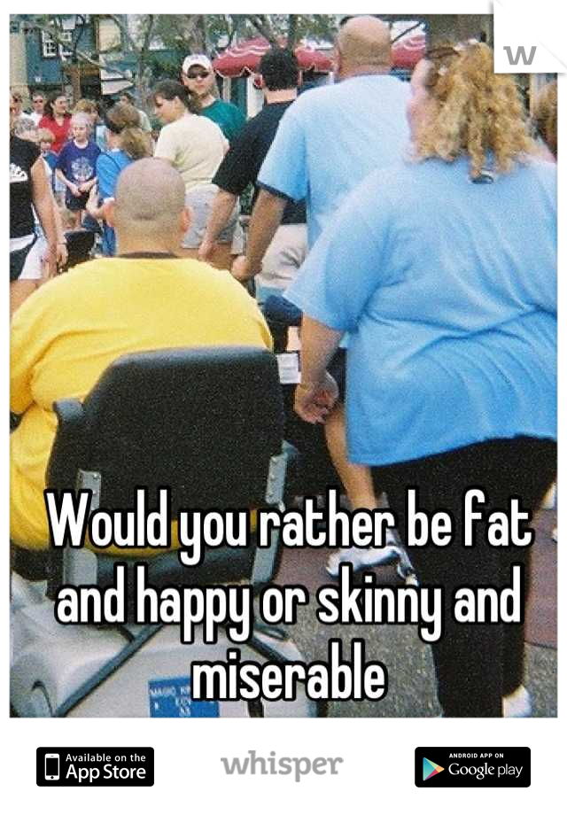Would you rather be fat and happy or skinny and miserable