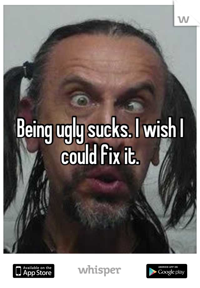 Being ugly sucks. I wish I could fix it.