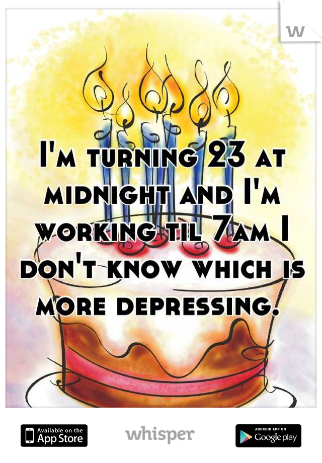 I'm turning 23 at midnight and I'm working til 7am I don't know which is more depressing. 