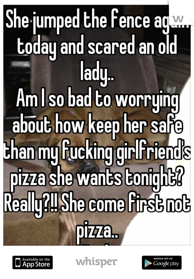 She jumped the fence again today and scared an old lady..
Am I so bad to worrying about how keep her safe than my fucking girlfriend's pizza she wants tonight? Really?!! She come first not pizza..
Fuck