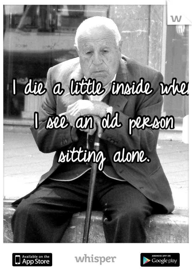 I die a little inside when I see an old person sitting alone.