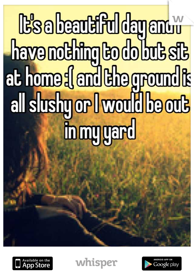 It's a beautiful day and I have nothing to do but sit at home :( and the ground is all slushy or I would be out in my yard