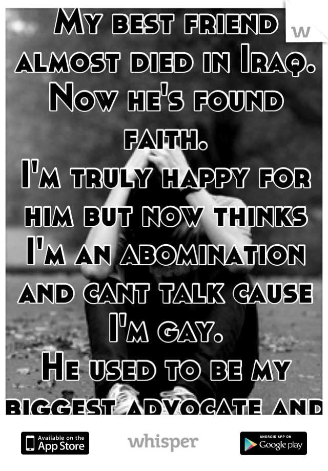 My best friend almost died in Iraq. Now he's found faith.
I'm truly happy for him but now thinks I'm an abomination and cant talk cause I'm gay.
He used to be my biggest advocate and fan.