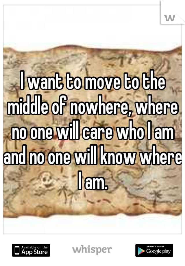 I want to move to the middle of nowhere, where no one will care who I am and no one will know where I am.