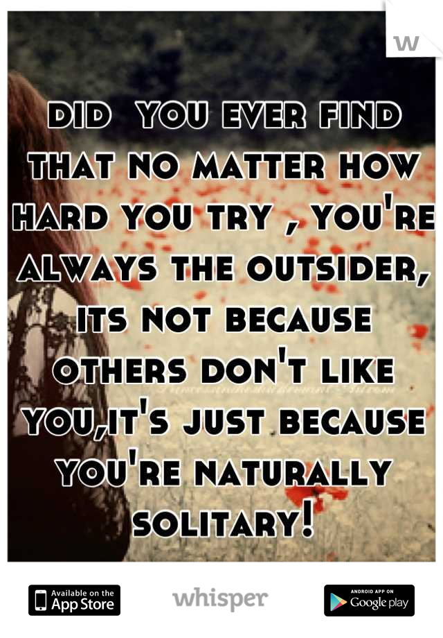 did  you ever find that no matter how hard you try , you're always the outsider, its not because others don't like you,it's just because you're naturally solitary!