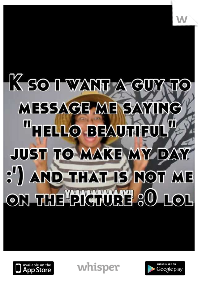 K so i want a guy to message me saying "hello beautiful" just to make my day :') and that is not me on the picture :0 lol