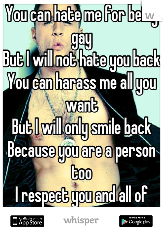 You can hate me for being gay
But I will not hate you back
You can harass me all you want
But I will only smile back
Because you are a person too
I respect you and all of that