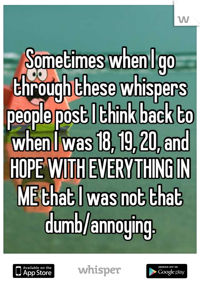 Sometimes when I go through these whispers people post I think back to when I was 18, 19, 20, and HOPE WITH EVERYTHING IN ME that I was not that dumb/annoying.