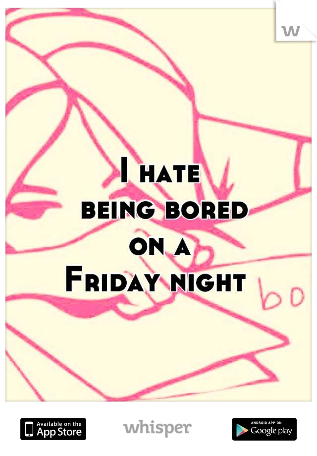 I hate
 being bored 
on a 
Friday night 