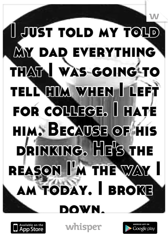 I just told my told my dad everything that I was going to tell him when I left for college. I hate him. Because of his drinking. He's the reason I'm the way I am today. I broke down. 