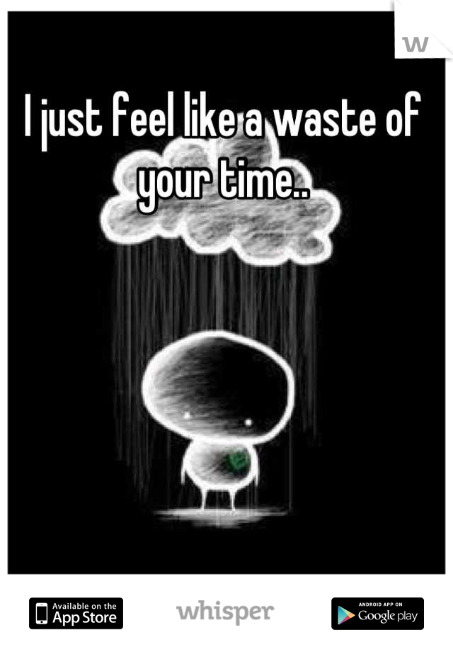 I just feel like a waste of your time..