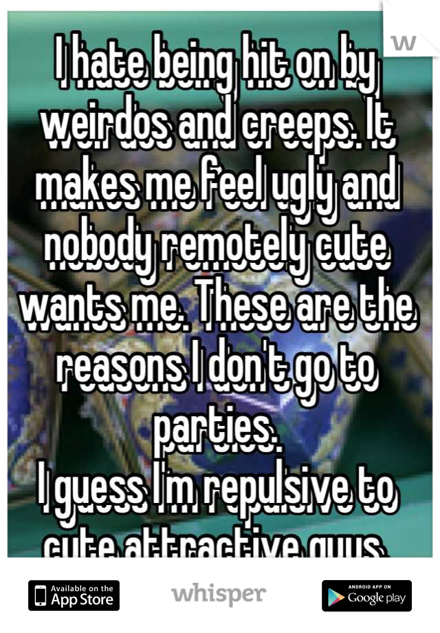I hate being hit on by weirdos and creeps. It makes me feel ugly and nobody remotely cute wants me. These are the reasons I don't go to parties. 
I guess I'm repulsive to cute attractive guys.