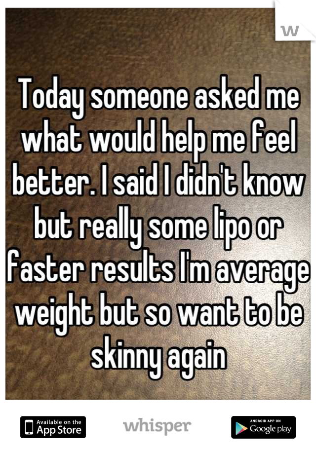 Today someone asked me what would help me feel better. I said I didn't know but really some lipo or faster results I'm average weight but so want to be skinny again