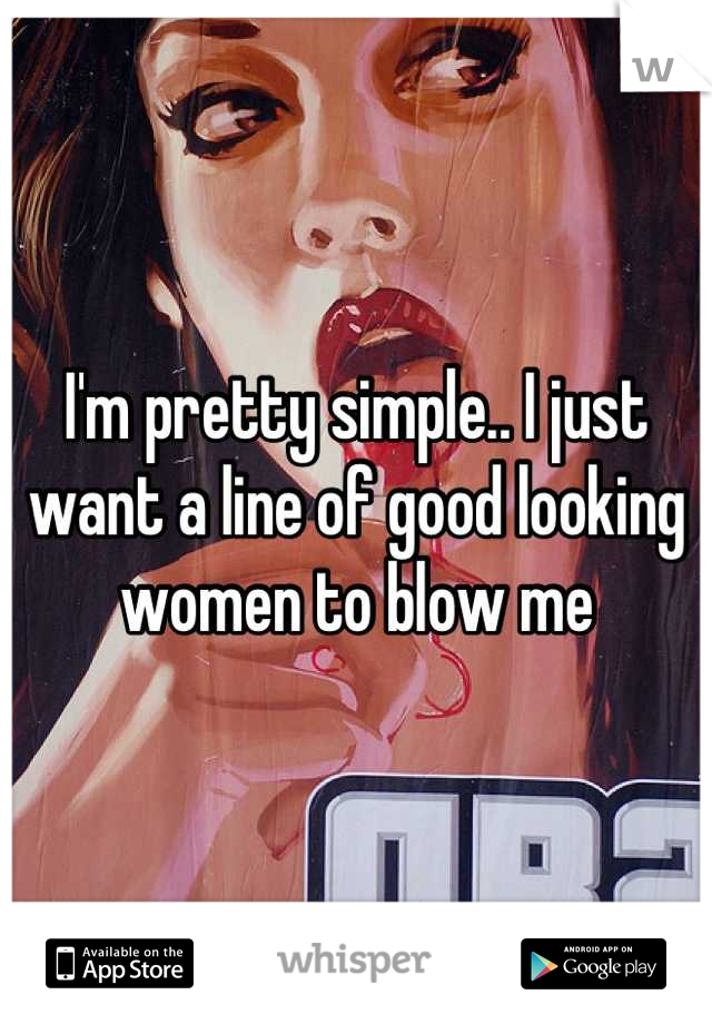 I'm pretty simple.. I just want a line of good looking women to blow me
