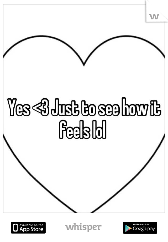 Yes <3 Just to see how it feels lol 