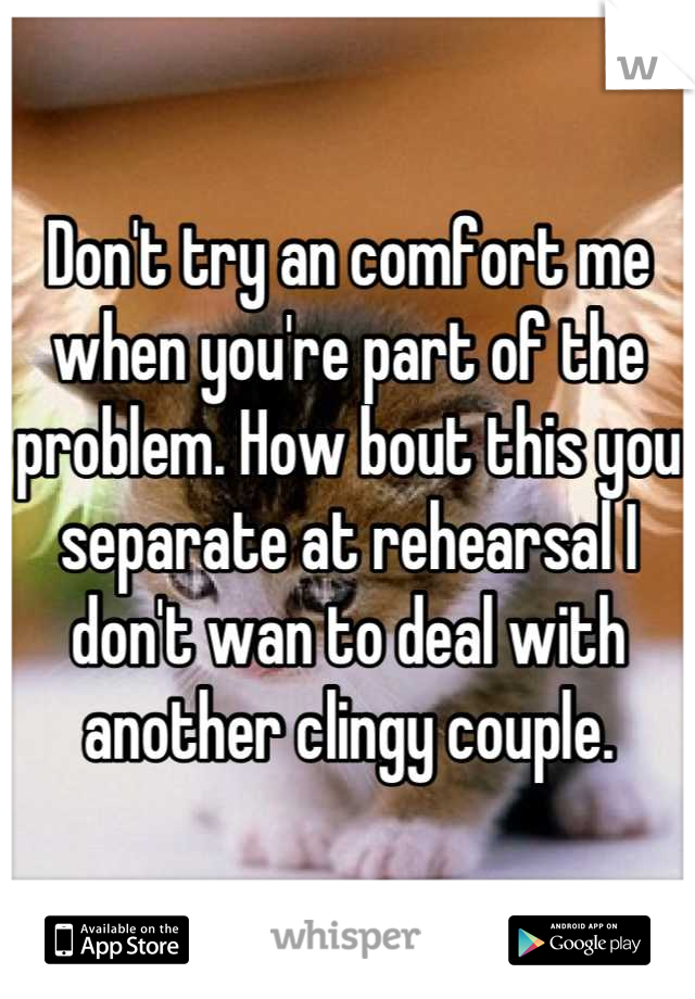 Don't try an comfort me when you're part of the problem. How bout this you separate at rehearsal I don't wan to deal with another clingy couple.