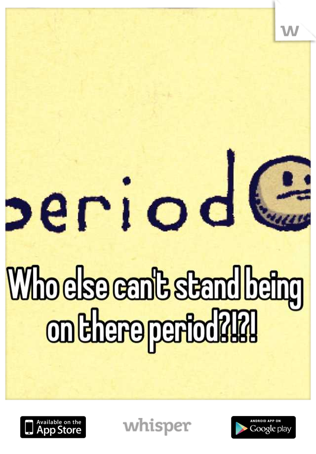 Who else can't stand being on there period?!?! 