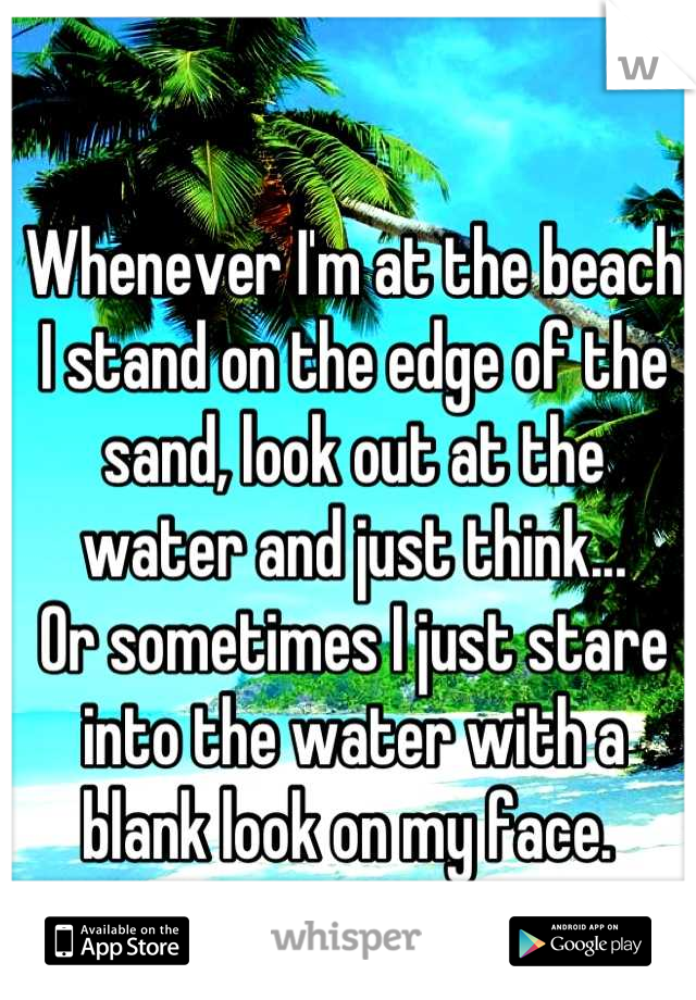 Whenever I'm at the beach I stand on the edge of the sand, look out at the water and just think... 
Or sometimes I just stare into the water with a blank look on my face. 