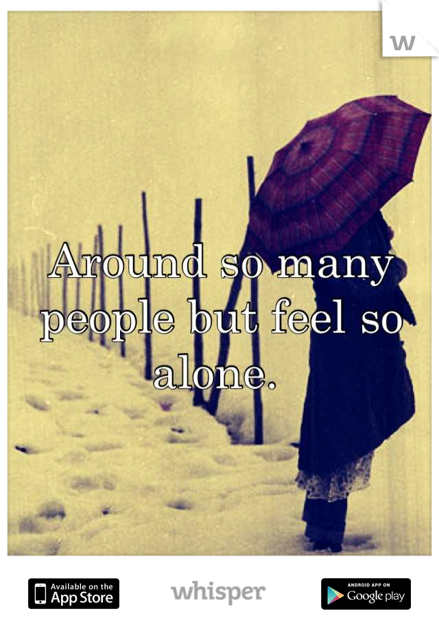 Around so many people but feel so alone. 