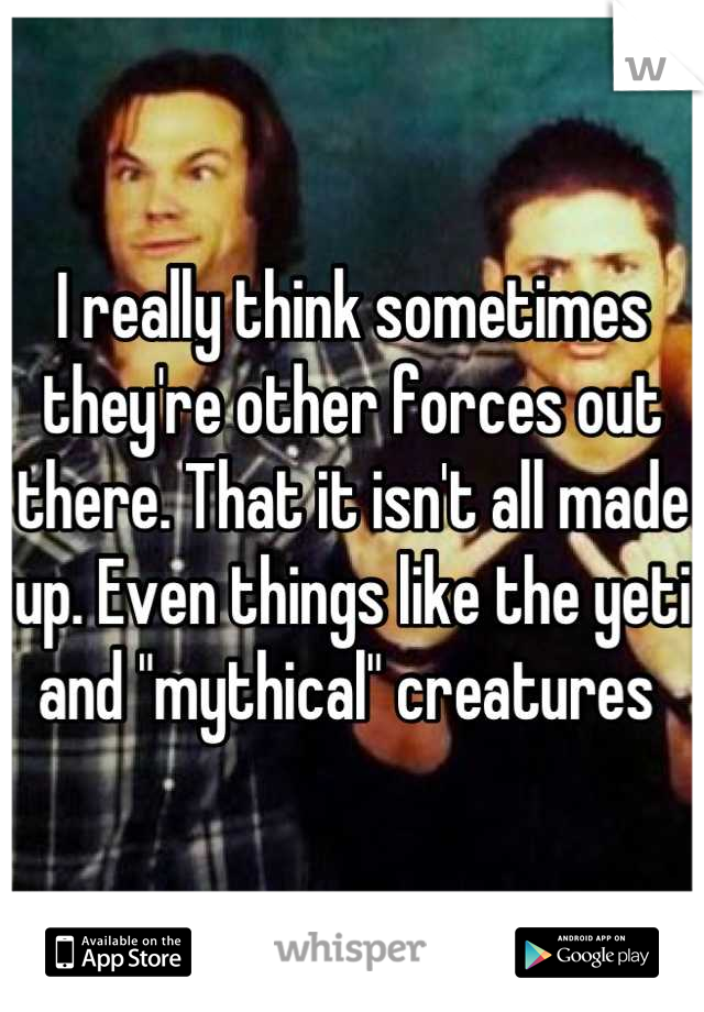 I really think sometimes they're other forces out there. That it isn't all made up. Even things like the yeti and "mythical" creatures 
