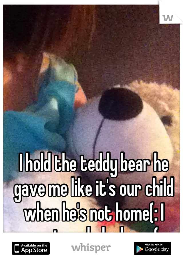 I hold the teddy bear he gave me like it's our child when he's not home(: I want my babe home(:
