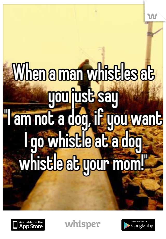 When a man whistles at you just say
"I am not a dog, if you want I go whistle at a dog whistle at your mom!"