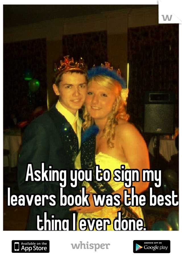 Asking you to sign my leavers book was the best thing I ever done. 