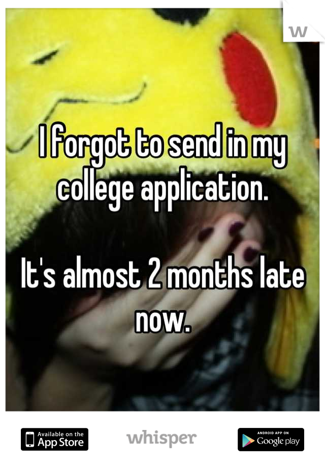I forgot to send in my college application.

It's almost 2 months late now.