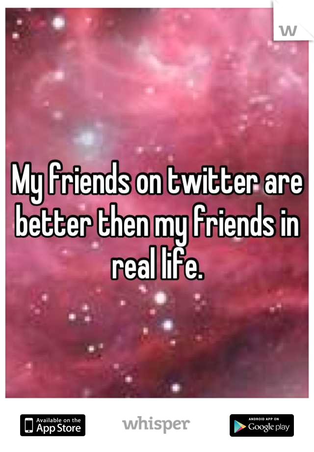 My friends on twitter are better then my friends in real life.
