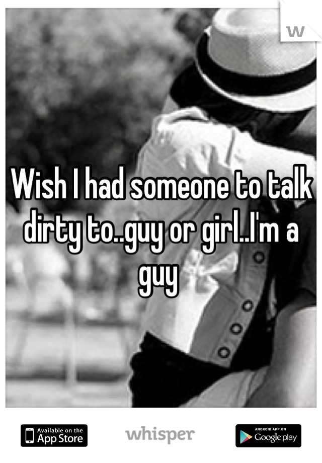 Wish I had someone to talk dirty to..guy or girl..I'm a guy 