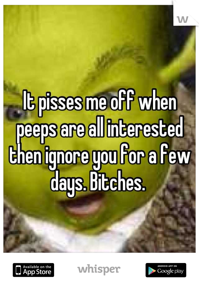 It pisses me off when peeps are all interested then ignore you for a few days. Bitches. 