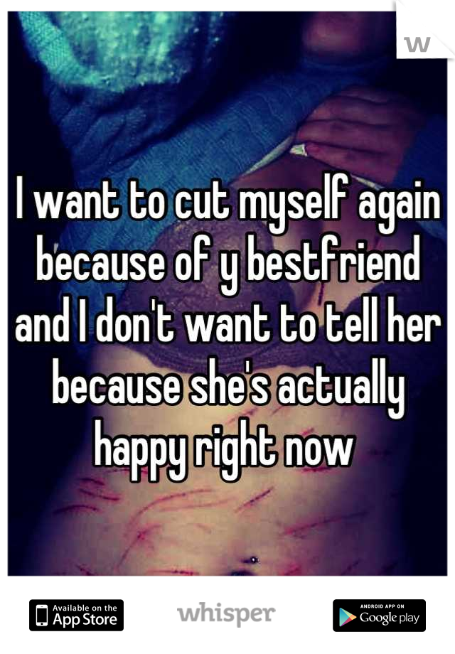 I want to cut myself again because of y bestfriend and I don't want to tell her because she's actually happy right now 