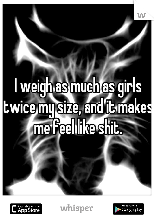 I weigh as much as girls twice my size, and it makes me feel like shit.