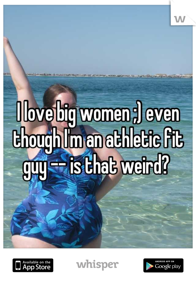 I love big women ;) even though I'm an athletic fit guy -- is that weird? 