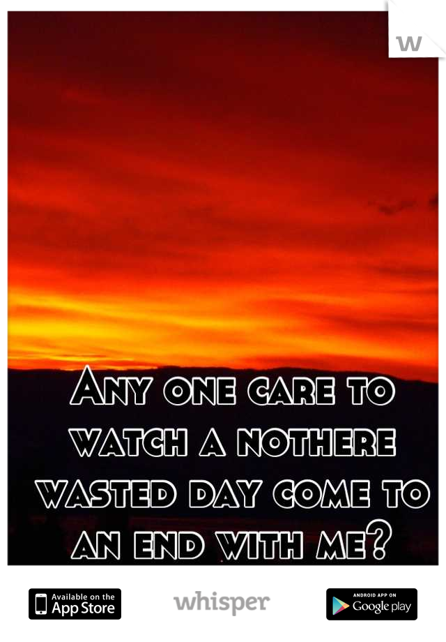 Any one care to watch a nothere wasted day come to an end with me?