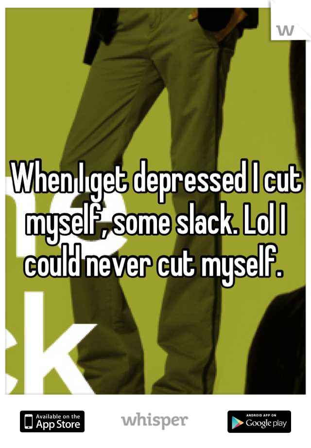 When I get depressed I cut myself, some slack. Lol I could never cut myself. 