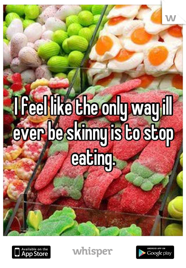 I feel like the only way ill ever be skinny is to stop eating.