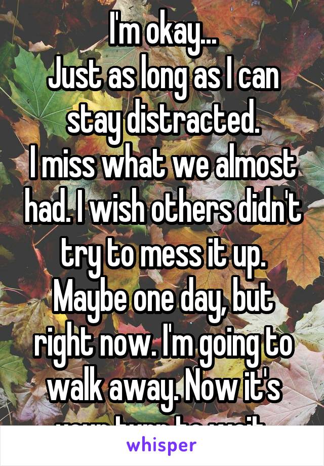 I'm okay...
Just as long as I can stay distracted.
I miss what we almost had. I wish others didn't try to mess it up. Maybe one day, but right now. I'm going to walk away. Now it's your turn to wait.