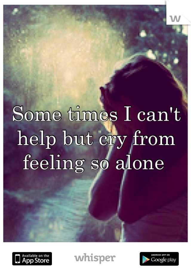 Some times I can't help but cry from feeling so alone 