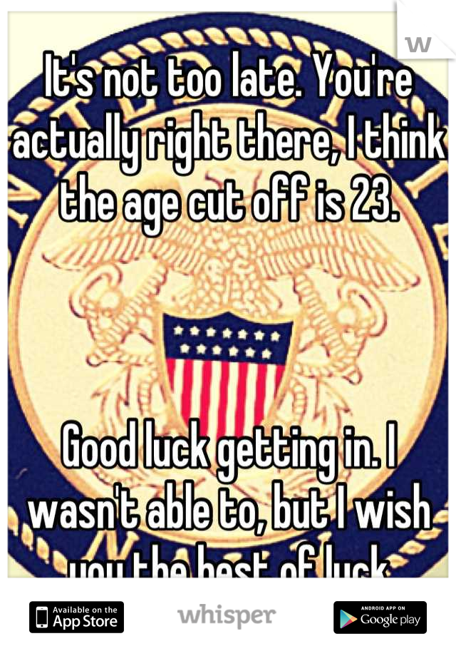 It's not too late. You're actually right there, I think the age cut off is 23. 



Good luck getting in. I wasn't able to, but I wish you the best of luck