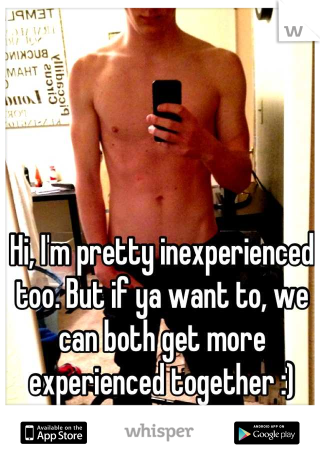Hi, I'm pretty inexperienced too. But if ya want to, we can both get more experienced together :)