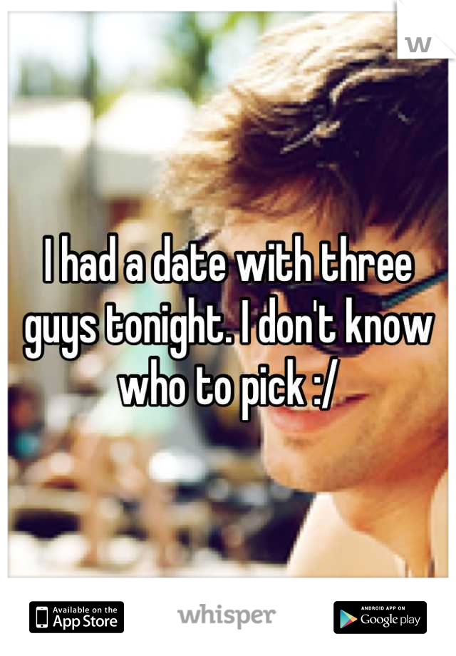 I had a date with three guys tonight. I don't know who to pick :/