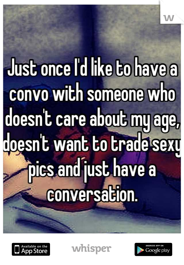 Just once I'd like to have a convo with someone who doesn't care about my age,  doesn't want to trade sexy pics and just have a conversation.