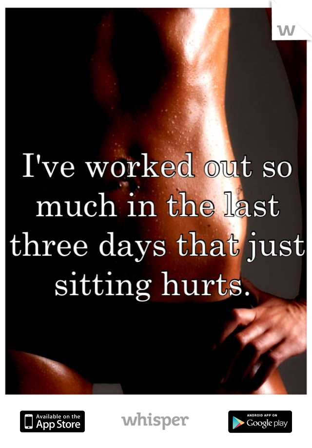 I've worked out so much in the last three days that just sitting hurts. 