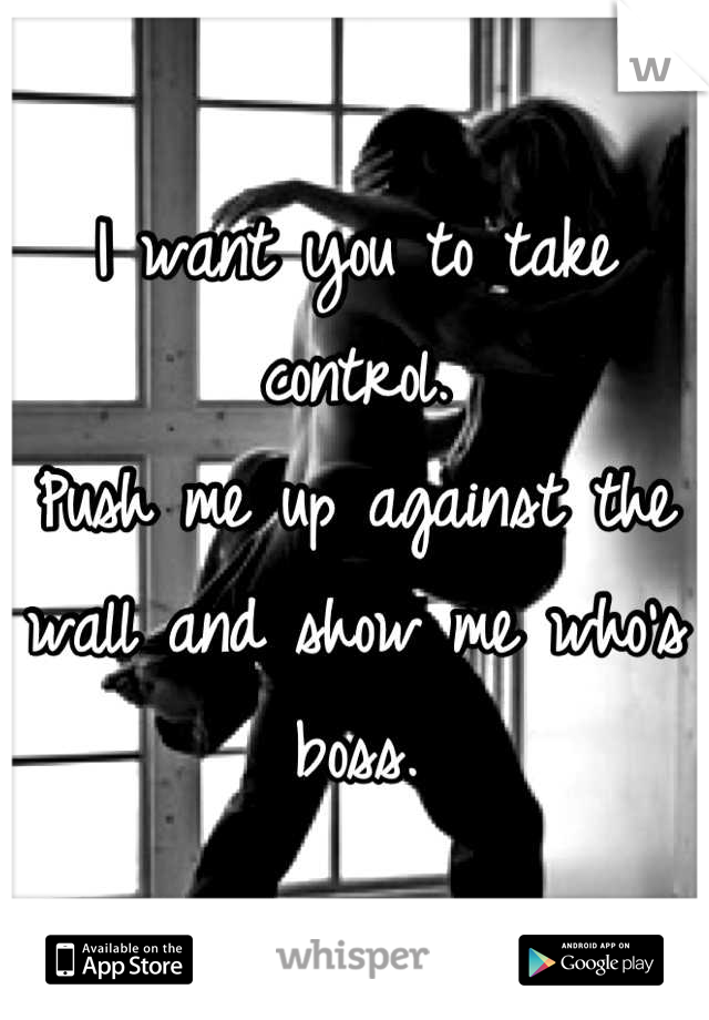 I want you to take control. 
Push me up against the wall and show me who's boss.