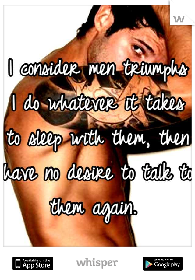I consider men triumphs
I do whatever it takes to sleep with them, then have no desire to talk to them again. 