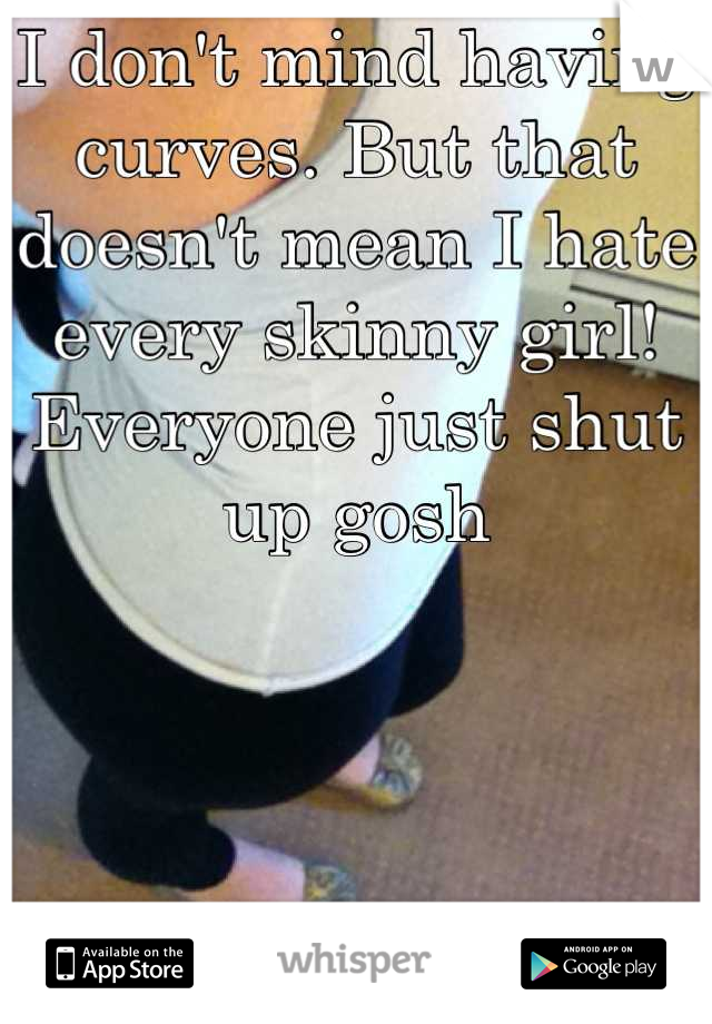 I don't mind having curves. But that doesn't mean I hate every skinny girl! Everyone just shut up gosh