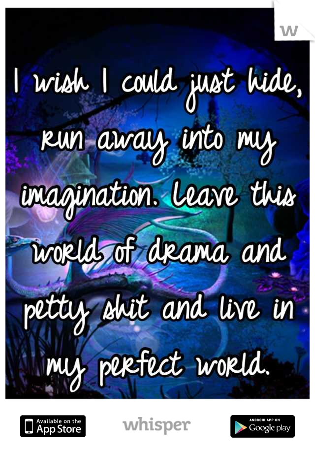 I wish I could just hide, run away into my imagination. Leave this world of drama and petty shit and live in my perfect world.