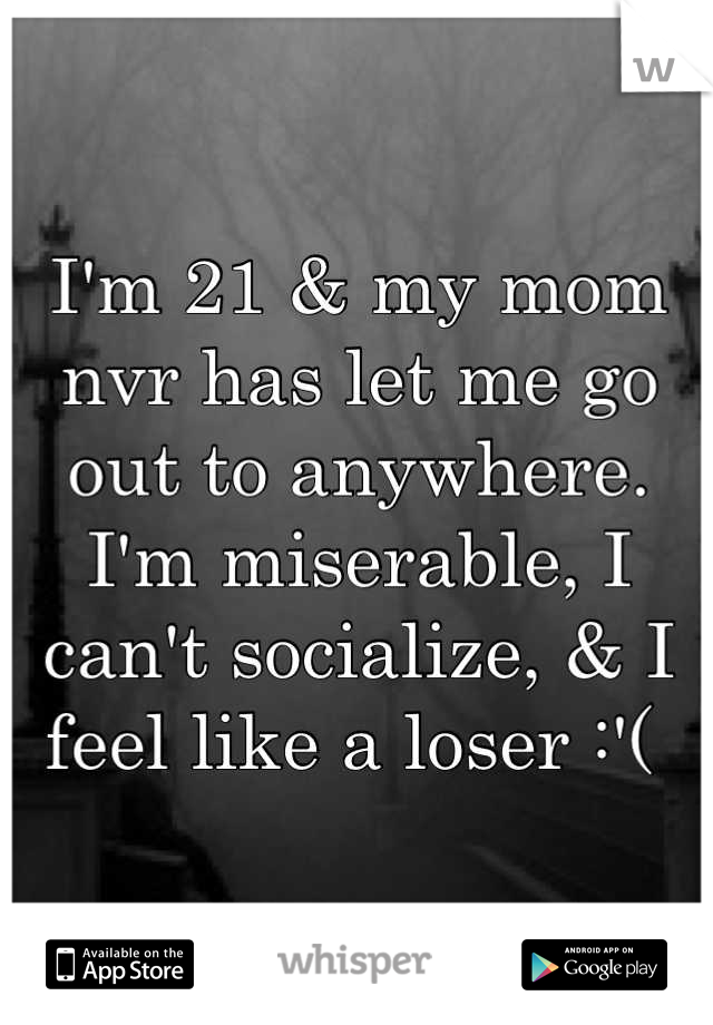 I'm 21 & my mom nvr has let me go out to anywhere. I'm miserable, I can't socialize, & I feel like a loser :'( 